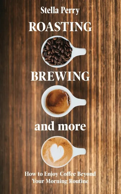 Roasting, Brewing and More: How to Enjoy Coffee Beyond your Morning Routine - Hardcover
